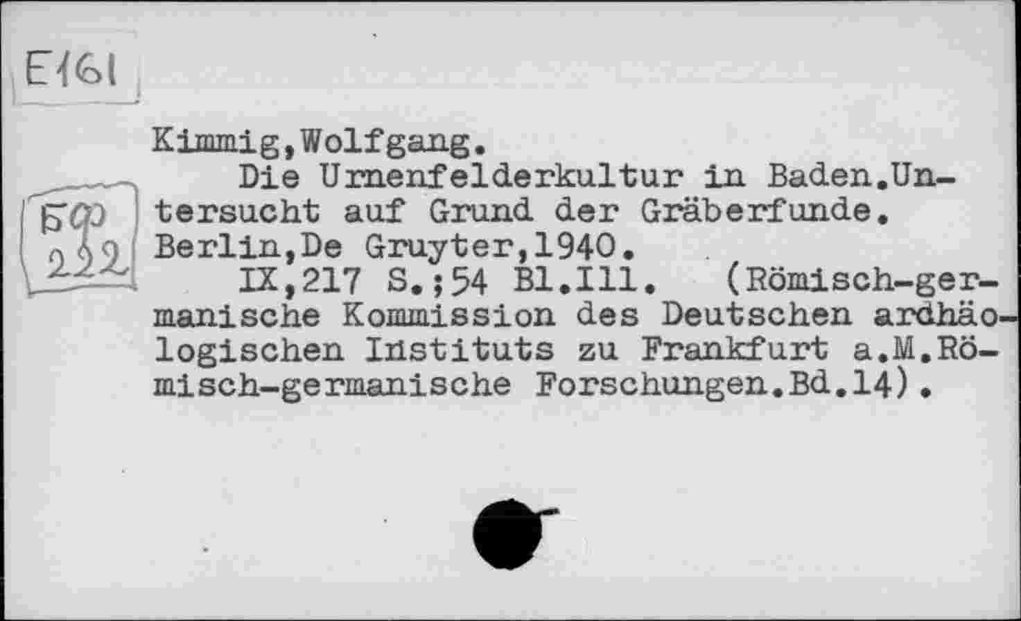 ﻿ЕЇЄІ
ЕФ 2.П
Кimmig,Wolfgang.
Die Urnenfelderkultur in Baden.Untersucht auf Grund der Gräberfunde. Berlin,De Gruyter,1940.
IX,217 S.;54 B1.I11. (Römisch-germanische Kommission des Deutschen ardhäo logischen Instituts zu Frankfurt a.M.Römisch-germanische Forschungen.Bd.14)•